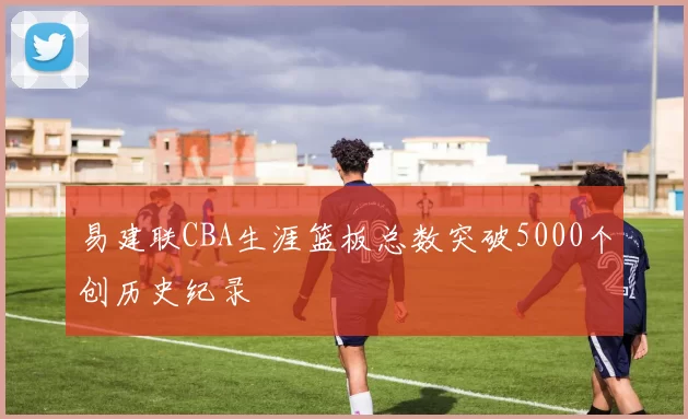 易建联CBA生涯篮板总数突破5000个创历史纪录