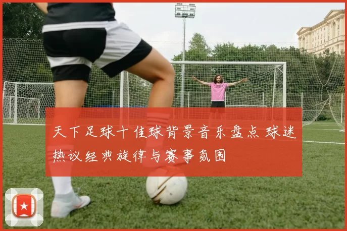天下足球十佳球背景音乐盘点 球迷热议经典旋律与赛事氛围
