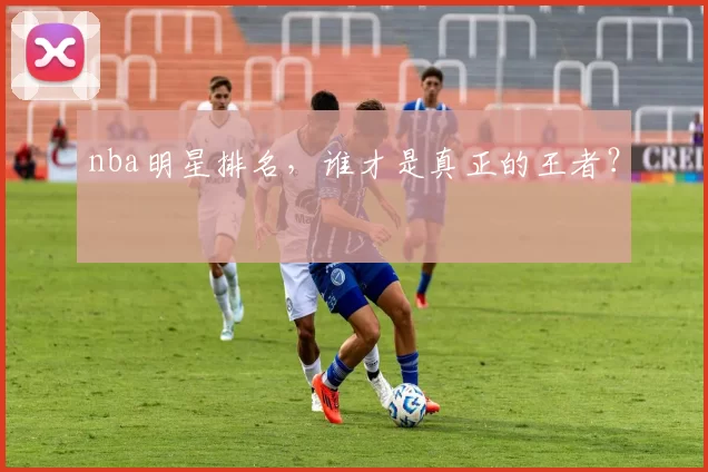 nba明星排名,谁才是真正的王者?