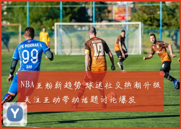 NBA互粉新趋势 球迷社交热潮升级 关注互动带动话题讨论爆发