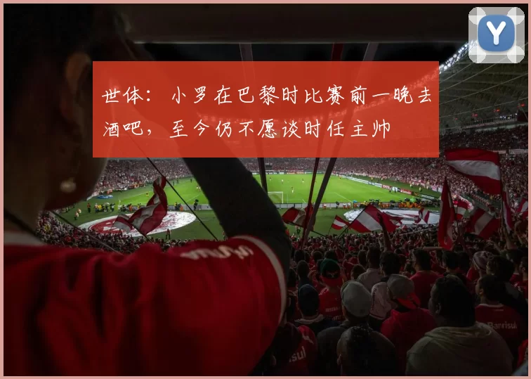 世体:小罗在巴黎时比赛前一晚去酒吧,至今仍不愿谈时任主帅