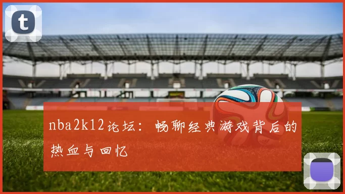 nba2k12论坛:畅聊经典游戏背后的热血与回忆