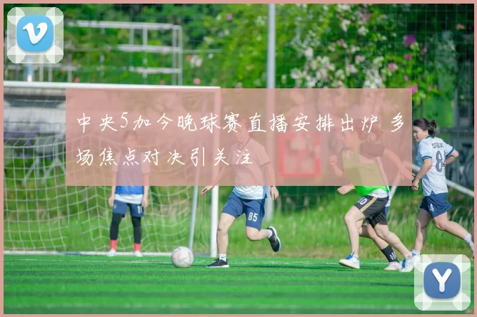 中央5加今晚球赛直播安排出炉 多场焦点对决引关注