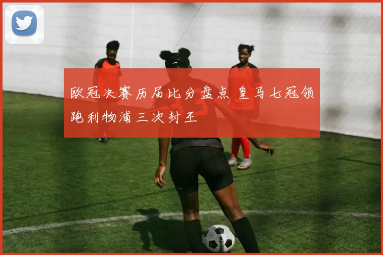 欧冠决赛历届比分盘点 皇马七冠领跑利物浦三次封王