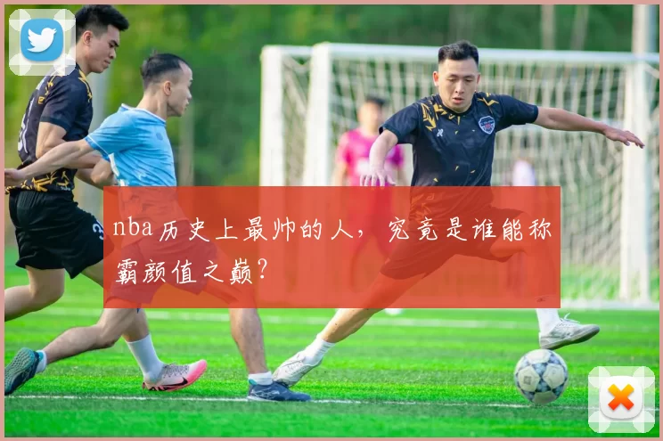 nba历史上最帅的人，究竟是谁能称霸颜值之巅？