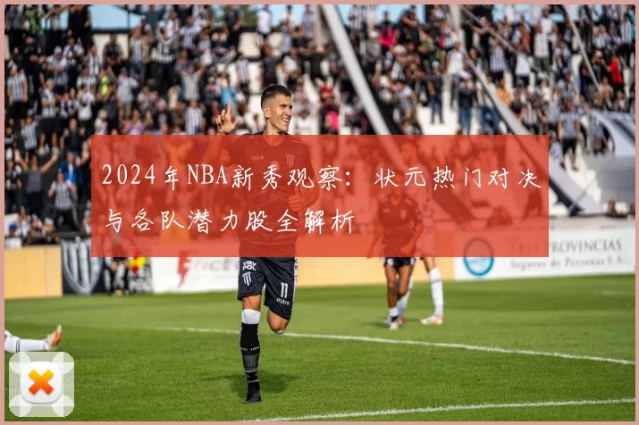 2024年NBA新秀观察:状元热门对决与各队潜力股全解析