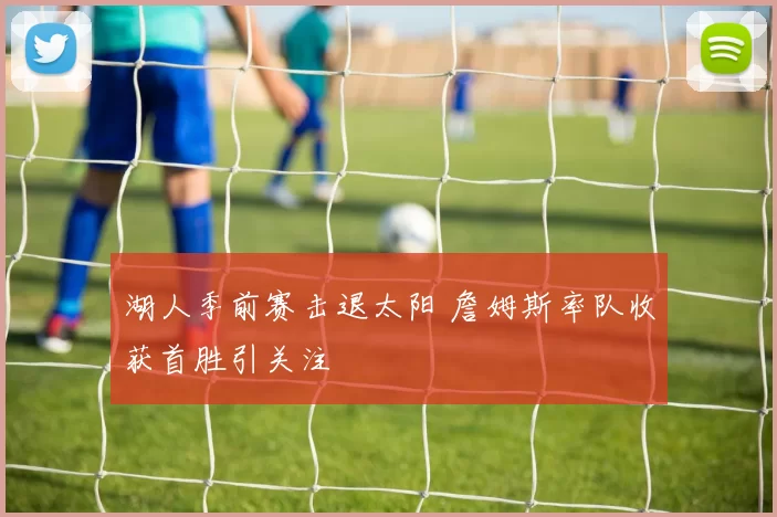 湖人季前赛击退太阳 詹姆斯率队收获首胜引关注