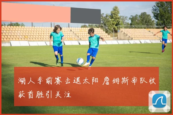 湖人季前赛击退太阳 詹姆斯率队收获首胜引关注