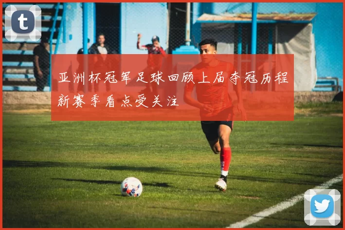 亚洲杯冠军足球回顾上届夺冠历程新赛季看点受关注