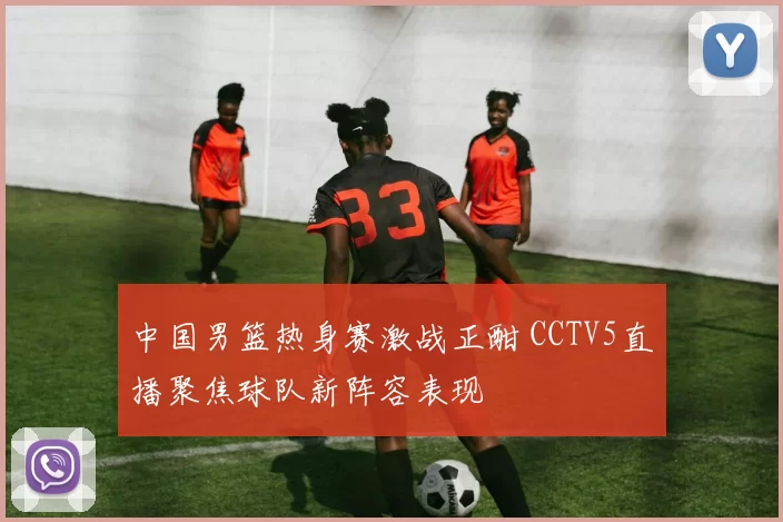 中国男篮热身赛激战正酣 CCTV5直播聚焦球队新阵容表现