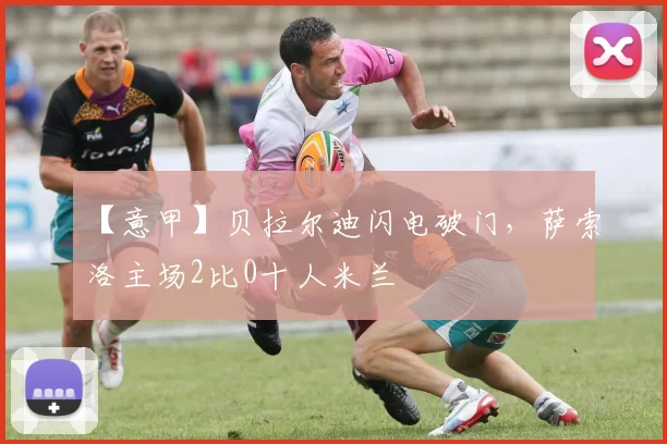 【意甲】贝拉尔迪闪电破门，萨索洛主场2比0十人米兰