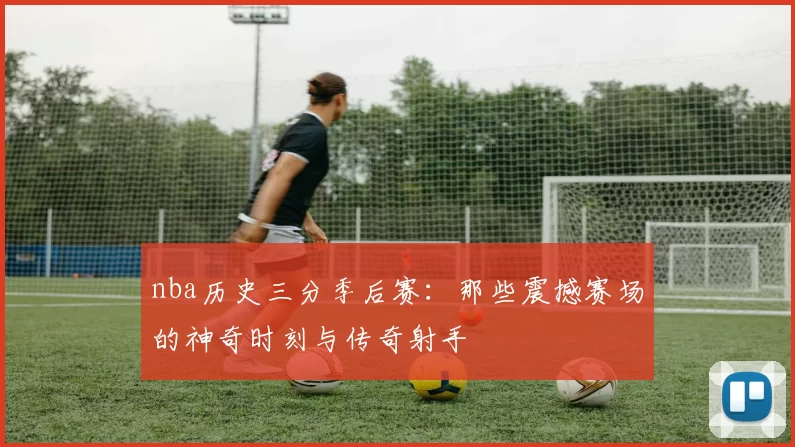 nba历史三分季后赛:那些震撼赛场的神奇时刻与传奇射手