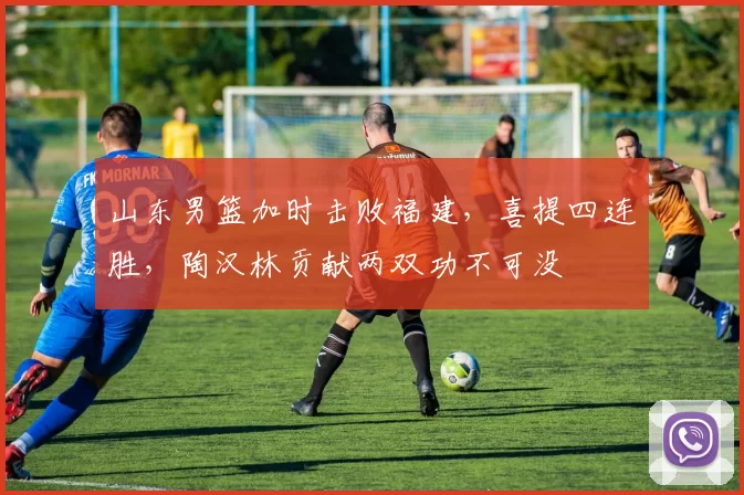 山东男篮加时击败福建，喜提四连胜，陶汉林贡献两双功不可没