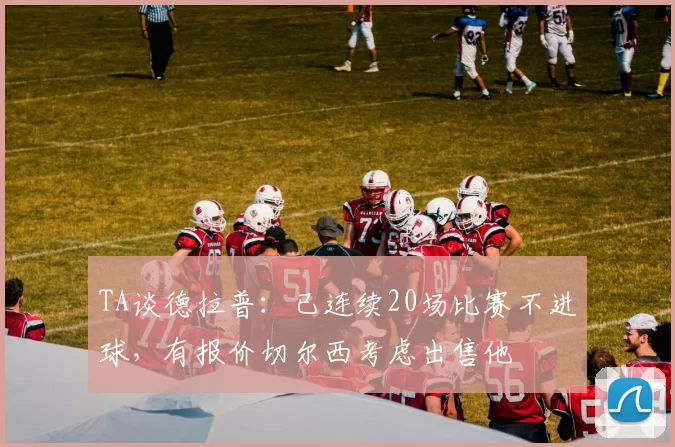 TA谈德拉普：已连续20场比赛不进球，有报价切尔西考虑出售他