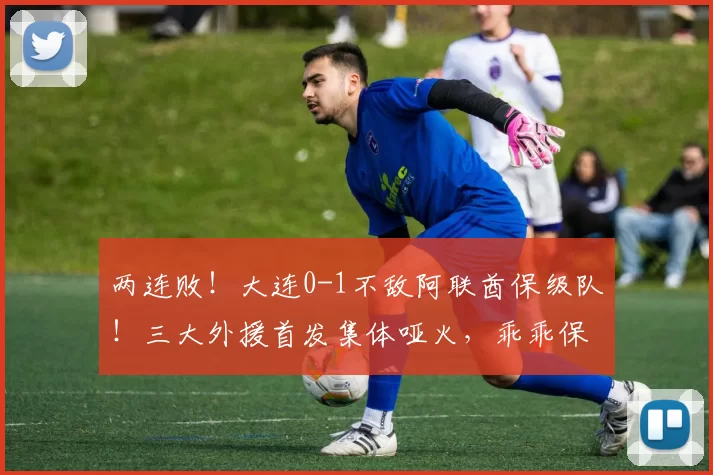 两连败！大连0-1不敌阿联酋保级队！三大外援首发集体哑火，乖乖保级吧_热身赛_阿治曼_斯坦丘