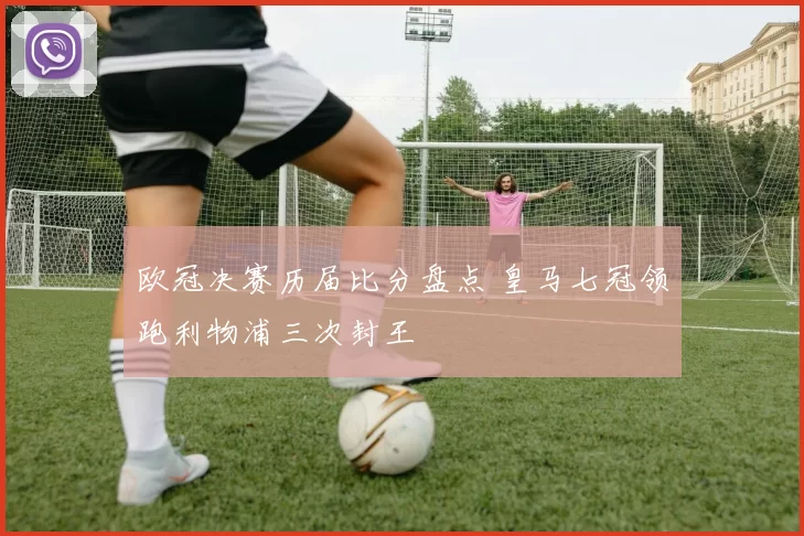 欧冠决赛历届比分盘点 皇马七冠领跑利物浦三次封王