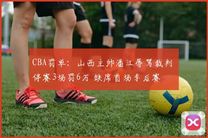 CBA罚单：山西主帅潘江辱骂裁判 停赛3场罚6万 缺席首场季后赛