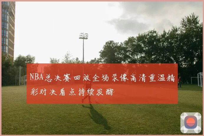 NBA总决赛回放全场录像高清重温精彩对决看点持续发酵