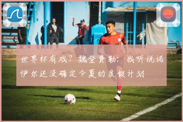 世界杯有戏？魏登费勒：我听说诺伊尔还没确定今夏的度假计划