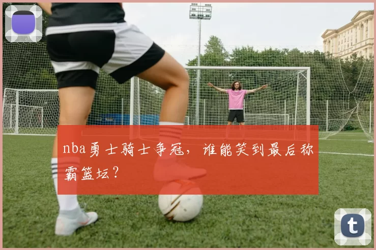 nba勇士骑士争冠,谁能笑到最后称霸篮坛?