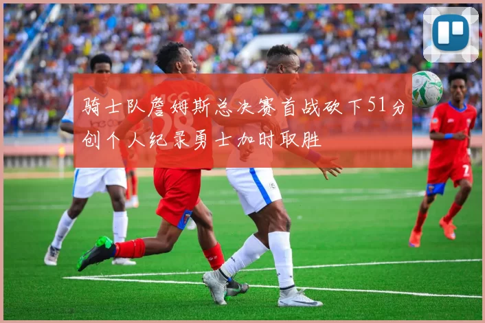 骑士队詹姆斯总决赛首战砍下51分创个人纪录勇士加时取胜