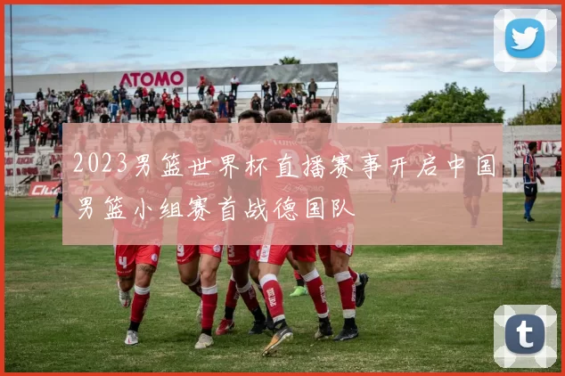 2023男篮世界杯直播赛事开启中国男篮小组赛首战德国队