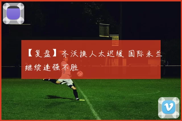 【复盘】齐沃换人太迟缓 国际米兰继续逢强不胜