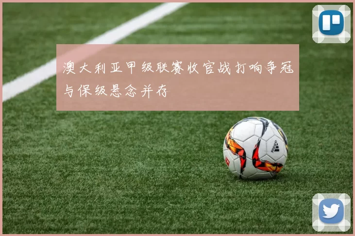 澳大利亚甲级联赛收官战打响争冠与保级悬念并存