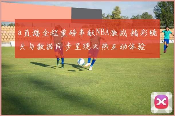 a直播全程重磅奉献NBA激战 精彩镜头与数据同步呈现火热互动体验