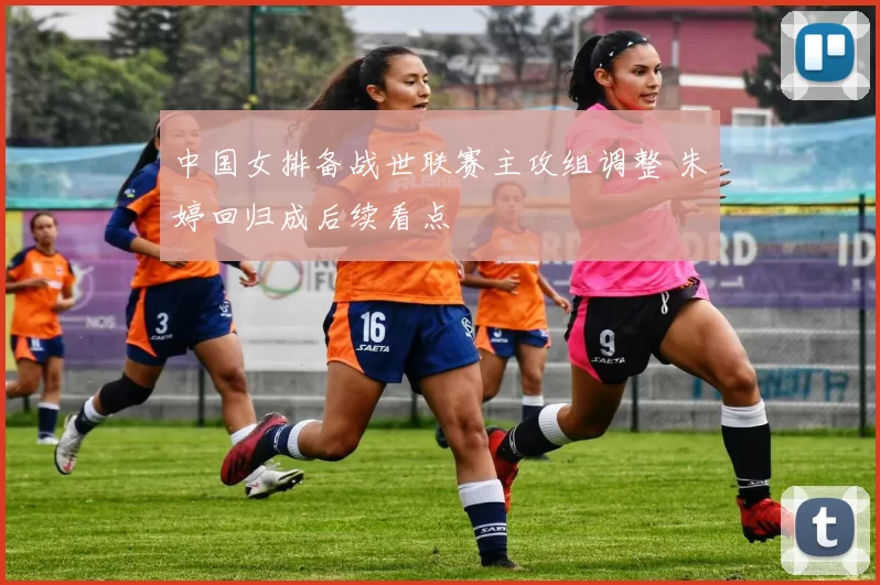 中国女排备战世联赛主攻组调整 朱婷回归成后续看点