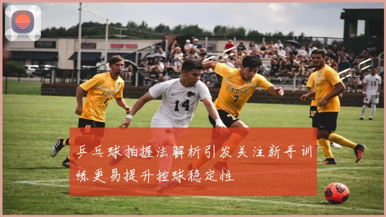 乒乓球拍握法解析引发关注新手训练更易提升控球稳定性