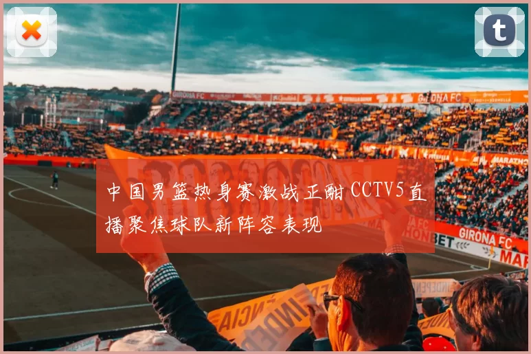 中国男篮热身赛激战正酣 CCTV5直播聚焦球队新阵容表现