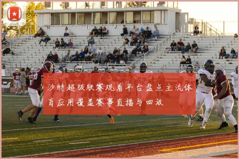 沙特超级联赛观看平台盘点主流体育应用覆盖赛事直播与回放