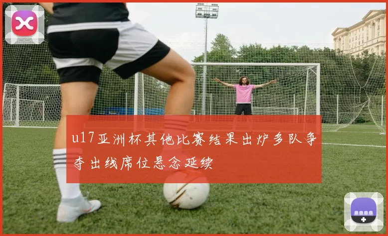 u17亚洲杯其他比赛结果出炉多队争夺出线席位悬念延续