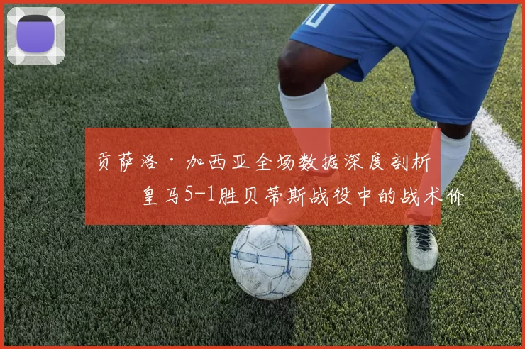 贡萨洛·加西亚全场数据深度剖析：皇马5-1胜贝蒂斯战役中的战术价值与个人突破_皇家马德里_皇家贝蒂斯_巴塞罗那