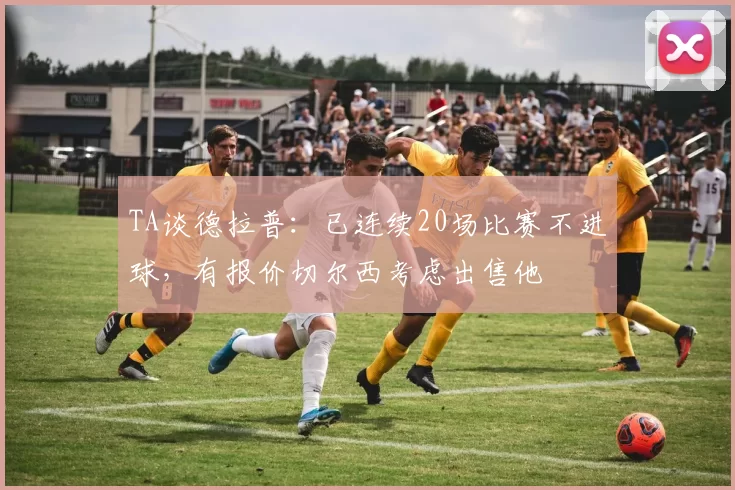 TA谈德拉普：已连续20场比赛不进球，有报价切尔西考虑出售他