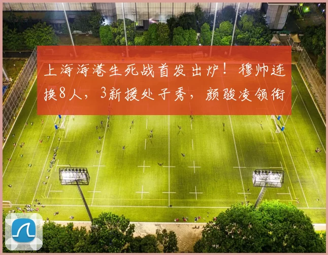 上海海港生死战首发出炉！穆帅连换8人，3新援处子秀，颜骏凌领衔