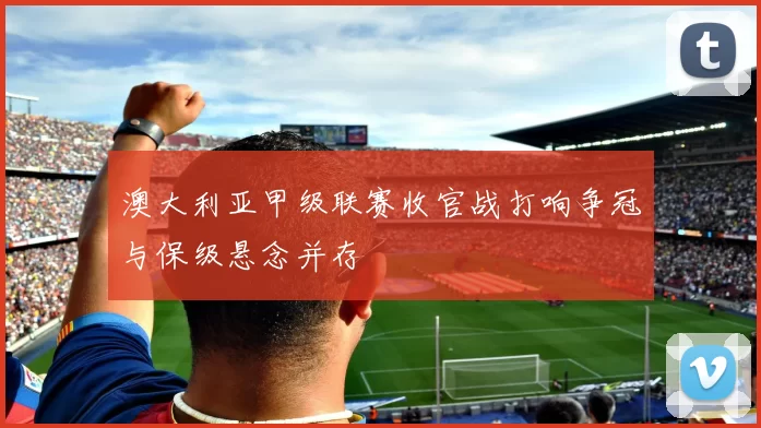 澳大利亚甲级联赛收官战打响争冠与保级悬念并存