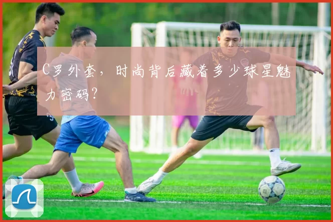 C罗外套，时尚背后藏着多少球星魅力密码？