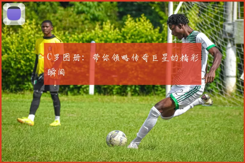 C罗图册：带你领略传奇巨星的精彩瞬间