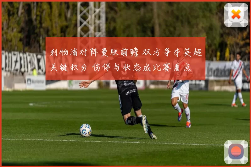 利物浦对阵曼联前瞻 双方争夺英超关键积分 伤停与状态成比赛看点