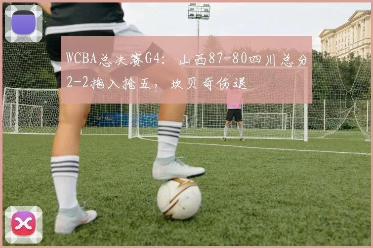 WCBA总决赛G4：山西87-80四川总分2-2拖入抢五，坎贝奇伤退