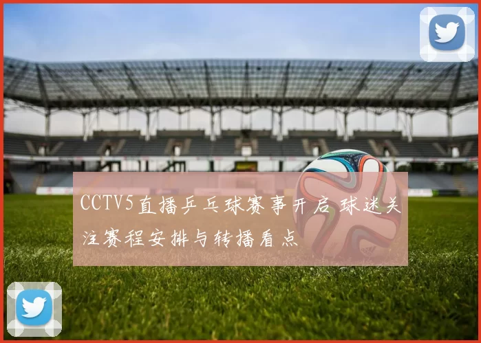 CCTV5直播乒乓球赛事开启 球迷关注赛程安排与转播看点