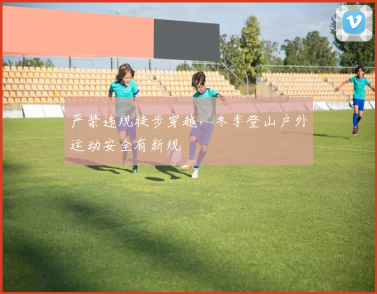 严禁违规徒步穿越,冬季登山户外运动安全有新规