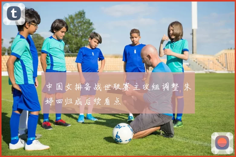 中国女排备战世联赛主攻组调整 朱婷回归成后续看点