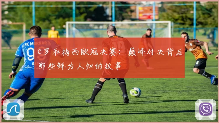 c罗和梅西欧冠决赛：巅峰对决背后那些鲜为人知的故事