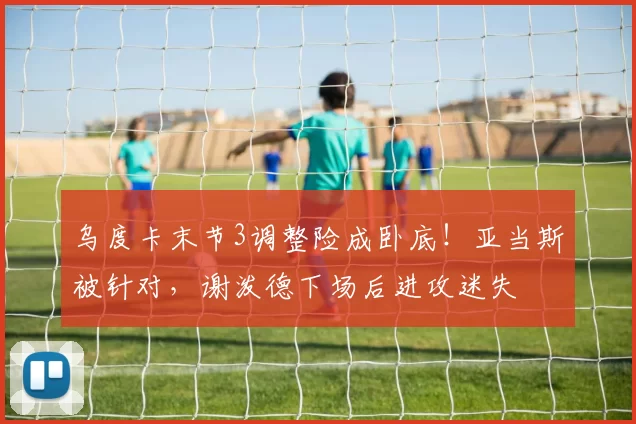 乌度卡末节3调整险成卧底！亚当斯被针对，谢泼德下场后进攻迷失