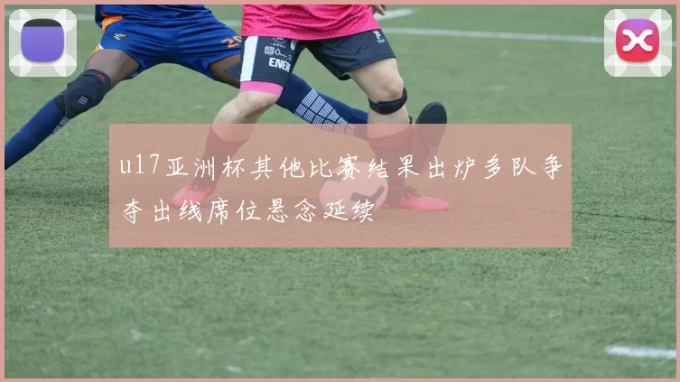 u17亚洲杯其他比赛结果出炉多队争夺出线席位悬念延续
