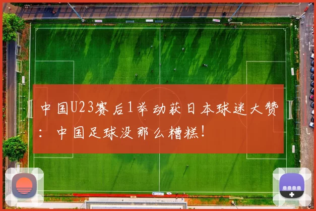 中国U23赛后1举动获日本球迷大赞：中国足球没那么糟糕！