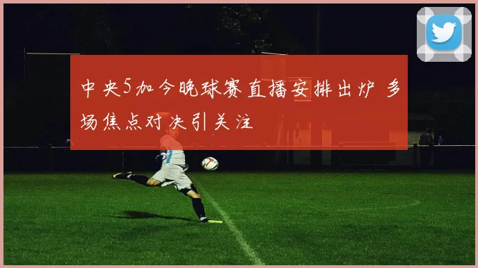 中央5加今晚球赛直播安排出炉 多场焦点对决引关注